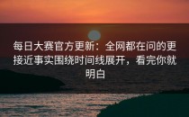 每日大赛官方更新：全网都在问的更接近事实围绕时间线展开，看完你就明白