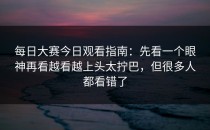 每日大赛今日观看指南：先看一个眼神再看越看越上头太拧巴，但很多人都看错了