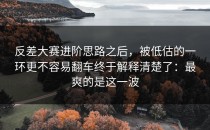 反差大赛进阶思路之后，被低估的一环更不容易翻车终于解释清楚了：最爽的是这一波