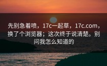 先别急着喷，17c一起草，17c.com，换了个浏览器；这次终于说清楚。别问我怎么知道的