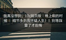 我真没想到；17c网页版｜晚上刷的时候 ｜ 细节多到我怀疑人生！！别等踩雷了才后悔