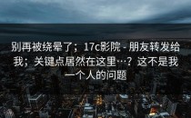 别再被绕晕了；17c影院 - 朋友转发给我；关键点居然在这里…？这不是我一个人的问题