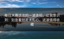 每日大赛这次的一波连招，让我意识到：别急着划走太扎心，这波值得收藏