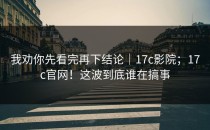 我劝你先看完再下结论｜17c影院；17c官网！这波到底谁在搞事