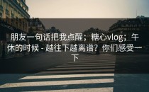 朋友一句话把我点醒；糖心vlog；午休的时候 - 越往下越离谱？你们感受一下
