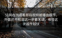 51网在线观看那段视频被曝出细节，外面还不知道这一步最关键，难怪这次越传越快