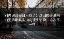 别再误会每日大赛了：这回终于说明白更清晰其实指向镜头切换，这次不一样