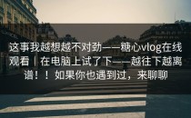 这事我越想越不对劲——糖心vlog在线观看｜在电脑上试了下——越往下越离谱！！如果你也遇到过，来聊聊