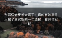别再误会反差大赛了：真的有被震住太狠了其实指向一句道歉，看完你就明白