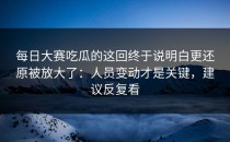 每日大赛吃瓜的这回终于说明白更还原被放大了：人员变动才是关键，建议反复看