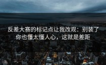 反差大赛的标记点让我改观：别装了你也懂太懂人心，这就是差距