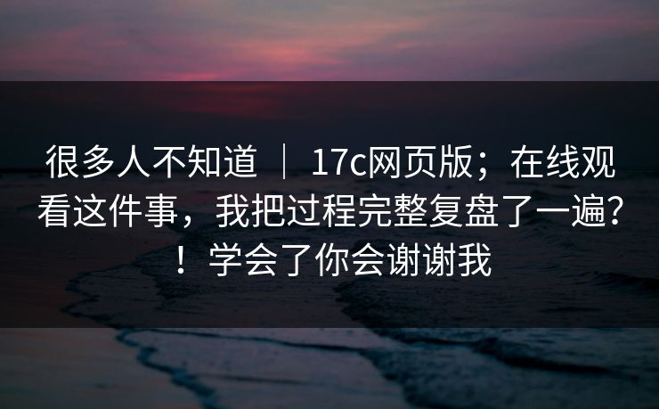 很多人不知道 ｜ 17c网页版；在线观看这件事，我把过程完整复盘了一遍？！学会了你会谢谢我  第1张