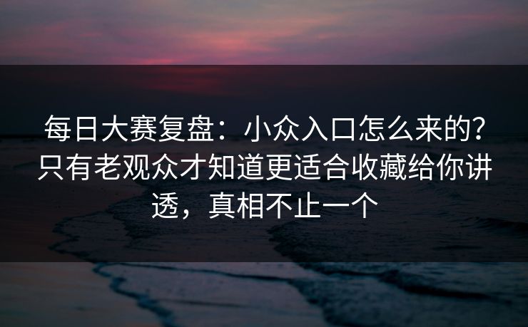 每日大赛复盘：小众入口怎么来的？只有老观众才知道更适合收藏给你讲透，真相不止一个