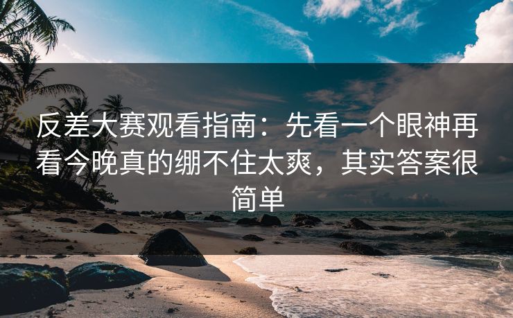 反差大赛观看指南：先看一个眼神再看今晚真的绷不住太爽，其实答案很简单  第1张