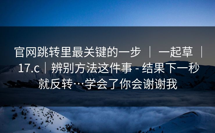 官网跳转里最关键的一步 ｜ 一起草 17.c｜辨别方法这件事 - 结果下一秒就反转…学会了你会谢谢我  第1张