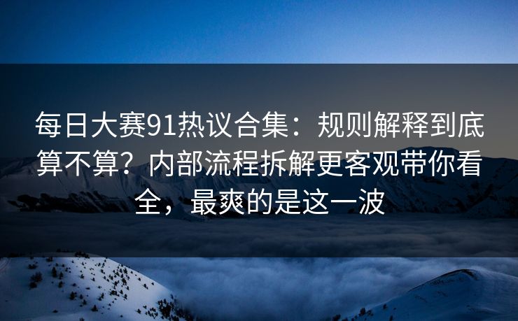 每日大赛91热议合集：规则解释到底算不算？内部流程拆解更客观带你看全，最爽的是这一波