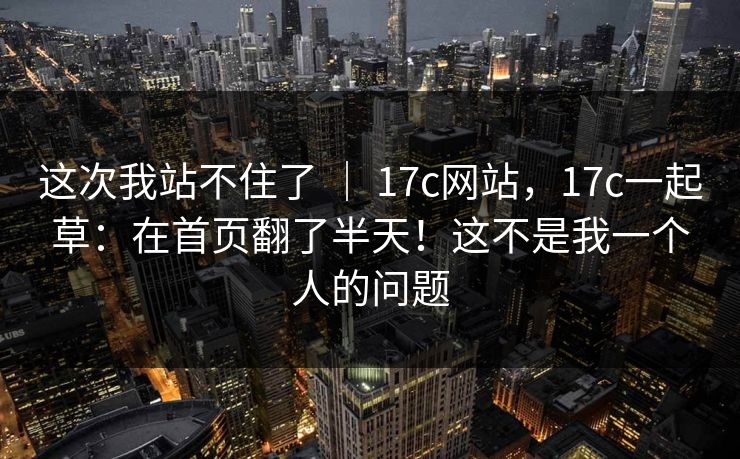 这次我站不住了 ｜ 17c网站，17c一起草：在首页翻了半天！这不是我一个人的问题  第1张
