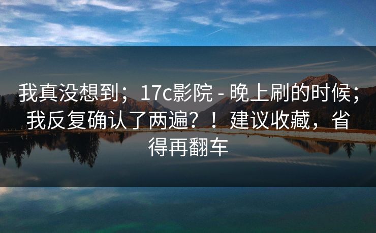 我真没想到；17c影院 - 晚上刷的时候；我反复确认了两遍？！建议收藏，省得再翻车  第1张