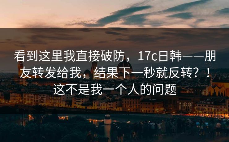 看到这里我直接破防，17c日韩——朋友转发给我，结果下一秒就反转？！这不是我一个人的问题  第1张