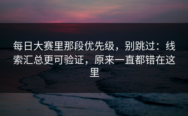 每日大赛里那段优先级，别跳过：线索汇总更可验证，原来一直都错在这里  第1张