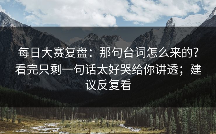 每日大赛复盘：那句台词怎么来的？看完只剩一句话太好哭给你讲透；建议反复看  第1张