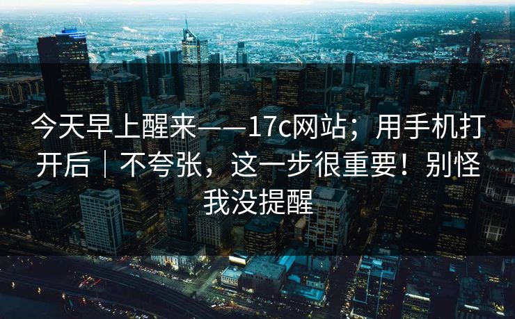 今天早上醒来——17c网站；用手机打开后｜不夸张，这一步很重要！别怪我没提醒  第1张