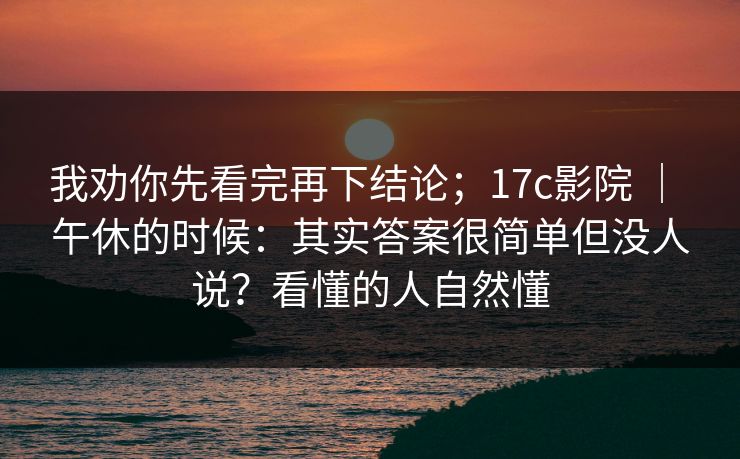 我劝你先看完再下结论；17c影院 ｜ 午休的时候：其实答案很简单但没人说？看懂的人自然懂  第1张