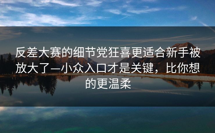 反差大赛的细节党狂喜更适合新手被放大了—小众入口才是关键，比你想的更温柔  第1张