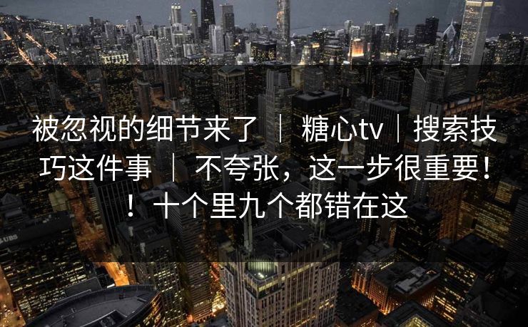 被忽视的细节来了 ｜ 糖心tv｜搜索技巧这件事 不夸张，这一步很重要！！十个里九个都错在这  第1张