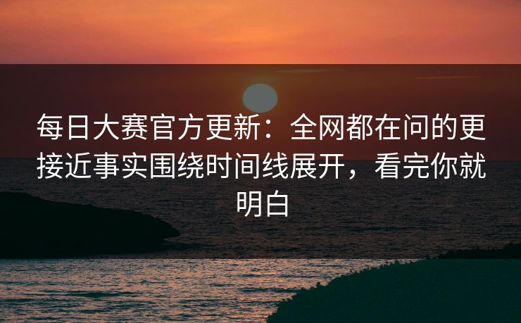 每日大赛官方更新：全网都在问的更接近事实围绕时间线展开，看完你就明白  第1张