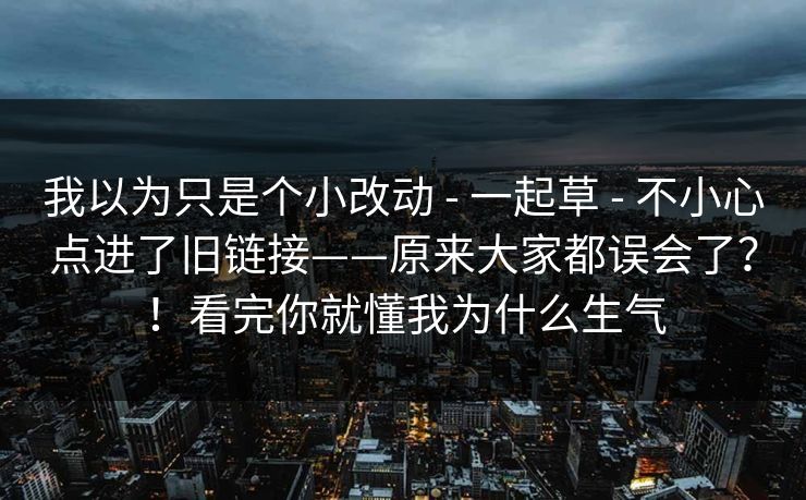 我以为只是个小改动 - 一起草 不小心点进了旧链接——原来大家都误会了？！看完你就懂我为什么生气  第1张