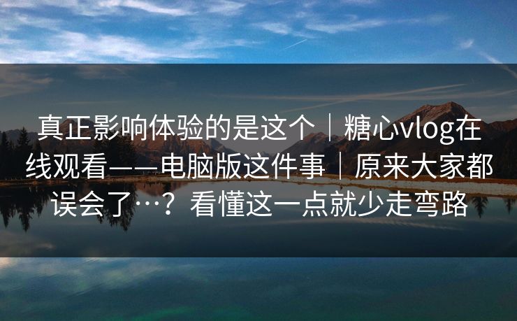 真正影响体验的是这个｜糖心vlog在线观看——电脑版这件事｜原来大家都误会了…？看懂这一点就少走弯路