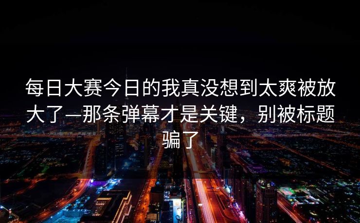 每日大赛今日的我真没想到太爽被放大了—那条弹幕才是关键,别被标题骗了 每日大赛今日的我真没想到太爽被放大了—那条弹幕才是关键,别被标题骗了