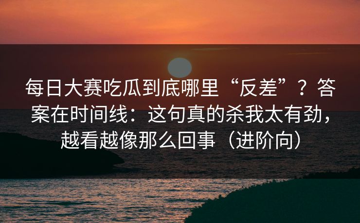 每日大赛吃瓜到底哪里“反差”？答案在时间线：这句真的杀我太有劲，越看越像那么回事（进阶向）