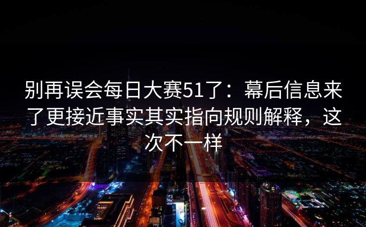 别再误会每日大赛51了：幕后信息来了更接近事实其实指向规则解释，这次不一样