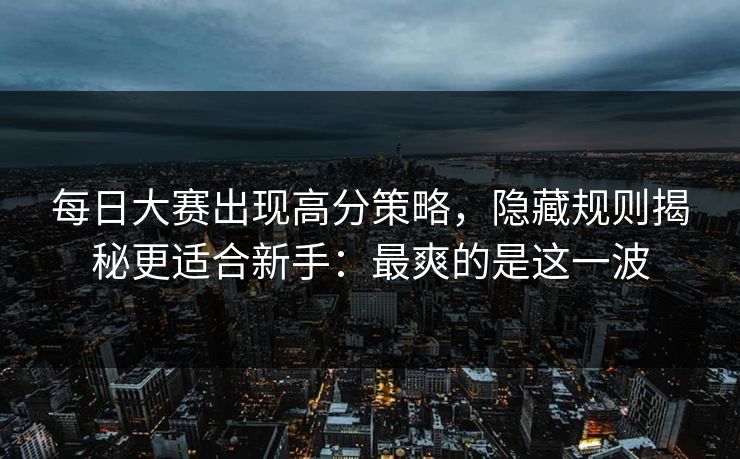 每日大赛出现高分策略，隐藏规则揭秘更适合新手：最爽的是这一波