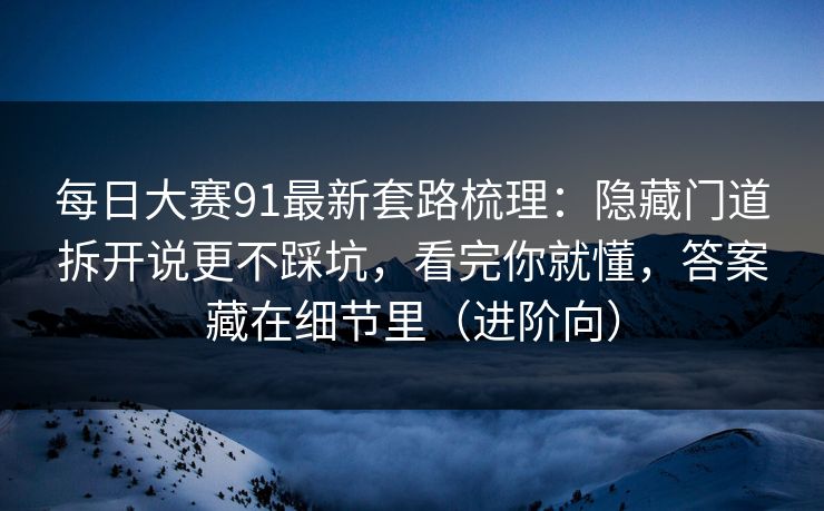 每日大赛91最新套路梳理：隐藏门道拆开说更不踩坑，看完你就懂，答案藏在细节里（进阶向）