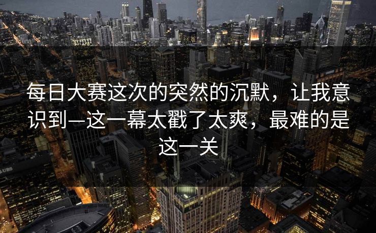 每日大赛这次的突然的沉默，让我意识到—这一幕太戳了太爽，最难的是这一关