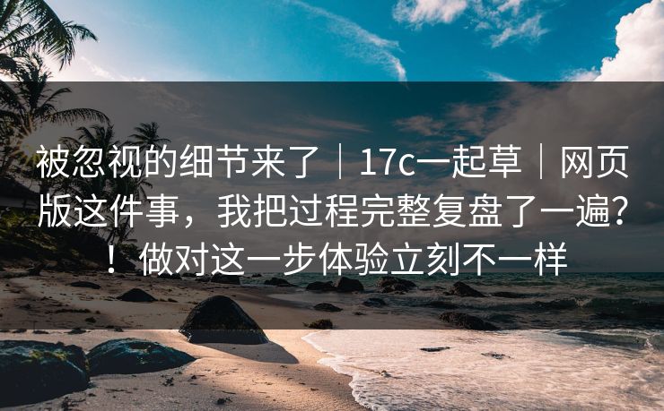 被忽视的细节来了｜17c一起草｜网页版这件事，我把过程完整复盘了一遍？！做对这一步体验立刻不一样  第1张