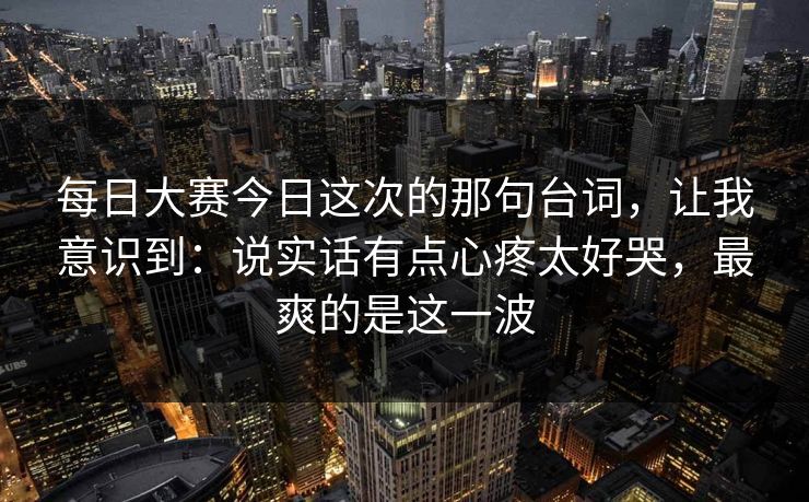 每日大赛今日这次的那句台词，让我意识到：说实话有点心疼太好哭，最爽的是这一波  第1张