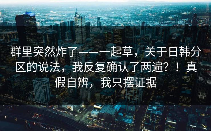 群里突然炸了——一起草，关于日韩分区的说法，我反复确认了两遍？！真假自辨，我只摆证据  第1张
