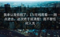 我承认我低估了；17c在线观看——刚点进去，这次终于说清楚！我不替任何人洗