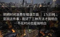 别把时间浪费在错误页面 ｜ 17c日韩｜官网这件事 - 我试了三种方法才搞明白…不花时间也能搞明白