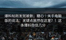 爆料帖刚发就被删；糖心｜关于电脑版的说法：关键点居然在这里？！这条爆料你信几分