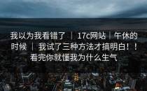 我以为我看错了 ｜ 17c网站｜午休的时候 ｜ 我试了三种方法才搞明白！！看完你就懂我为什么生气