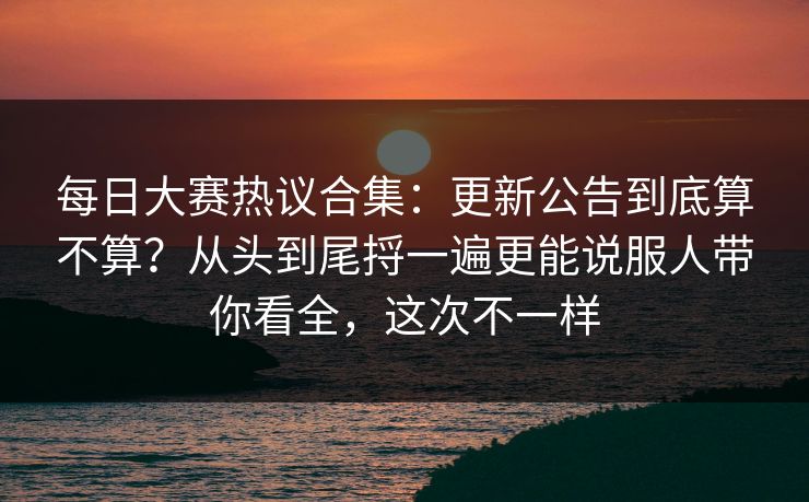 每日大赛热议合集：更新公告到底算不算？从头到尾捋一遍更能说服人带你看全，这次不一样  第1张