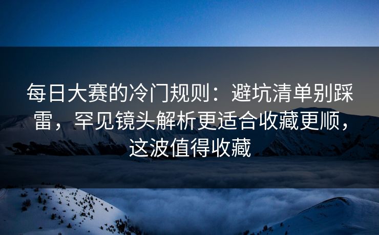 每日大赛的冷门规则：避坑清单别踩雷，罕见镜头解析更适合收藏更顺，这波值得收藏  第1张