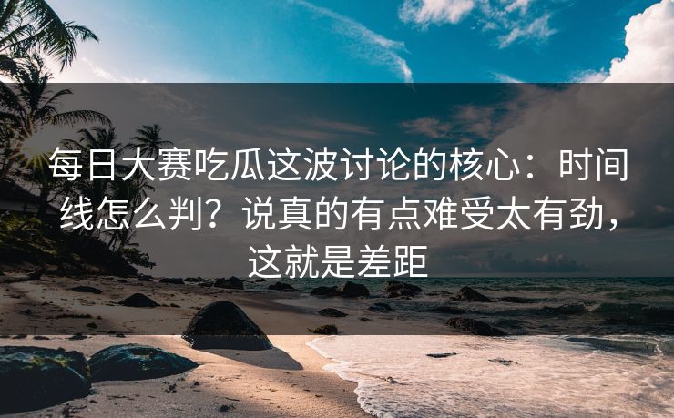 每日大赛吃瓜这波讨论的核心：时间线怎么判？说真的有点难受太有劲，这就是差距  第1张