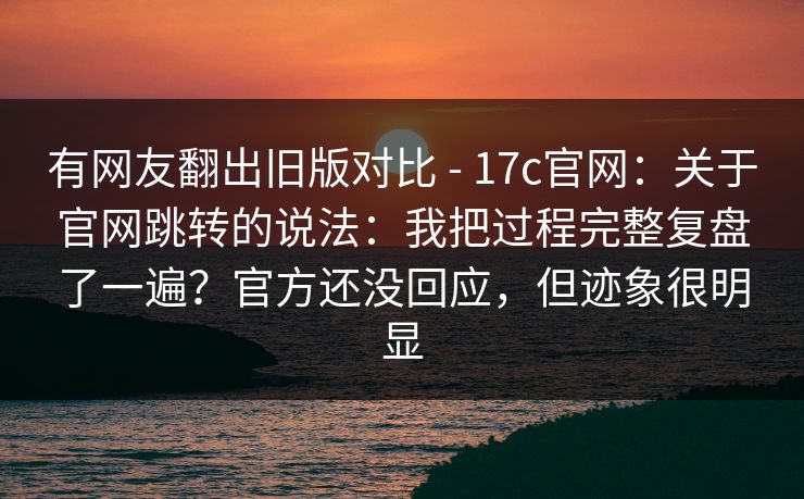 有网友翻出旧版对比 - 17c官网:关于官网跳转的说法:我把过程完整复盘了一遍?官方还没回应,但迹象很明显 有网友翻出旧版对比 - 17c官网:关于官网跳转的说法:我把过程完整复盘了一遍?官方还没回应,但迹象很明显