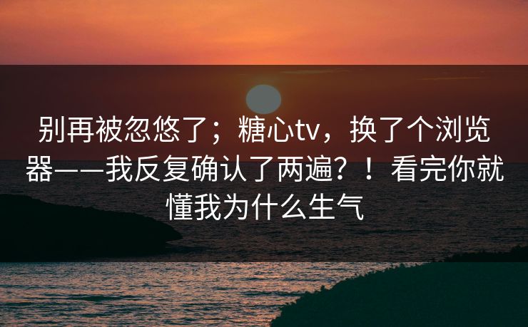 别再被忽悠了；糖心tv，换了个浏览器——我反复确认了两遍？！看完你就懂我为什么生气
